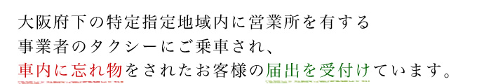 大阪府下の特定指定地域内に営業所を有する事業者のタクシーにご乗車され、車内に忘れ物をされたお客様の届出を受付けています。
