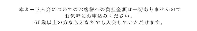 本カード入会についてのお客様への負担金額は一切ありませんのでお気軽にお申込みください。
65歳以上の方ならどなたでも入会していただけます。