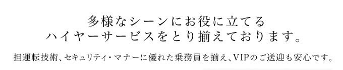 多様なシーンにお役に立てる
ハイヤーサービスをとり揃えております。担運転技術、セキュリティ・マナーに優れた乗務員を揃え、VIPのご送迎も安心です。