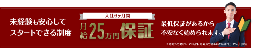 未経験も安心してスタートできる制度。入社6ヶ月間月給25万円保証。最低保証があるから不安なく始められます。※時間外労働なし：20万円、時間外労働あり(2時間/日)：25万円保証